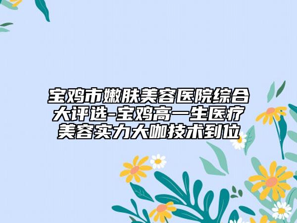 寶雞市嫩膚美容醫(yī)院綜合大評(píng)選-寶雞高一生醫(yī)療美容實(shí)力大咖技術(shù)到位