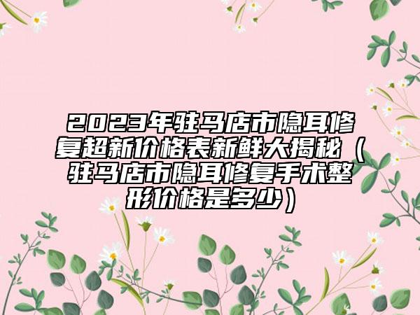 2023年駐馬店市隱耳修復(fù)超新價格表新鮮大揭秘（駐馬店市隱耳修復(fù)手術(shù)整形價格是多少）