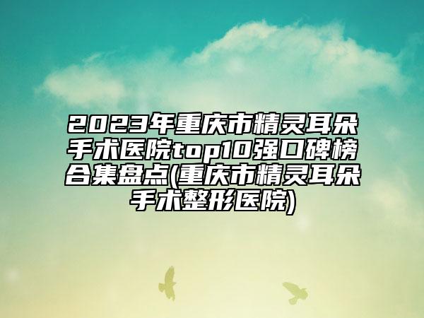 2023年重慶市精靈耳朵手術(shù)醫(yī)院top10強(qiáng)口碑榜合集盤點(diǎn)(重慶市精靈耳朵手術(shù)整形醫(yī)院)