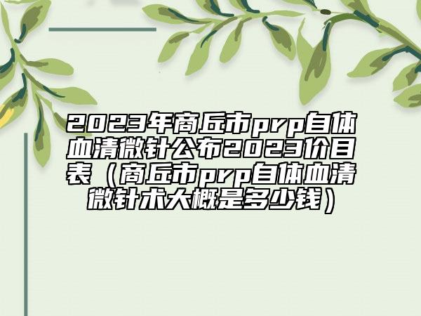 2023年商丘市prp自體血清微針公布2023價(jià)目表（商丘市prp自體血清微針術(shù)大概是多少錢(qián)）