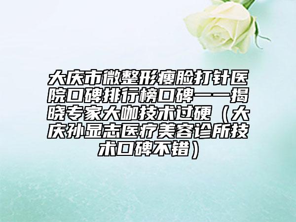 大慶市微整形瘦臉打針醫(yī)院口碑排行榜口碑一一揭曉專家大咖技術(shù)過硬（大慶孫顯志醫(yī)療美容診所技術(shù)口碑不錯）
