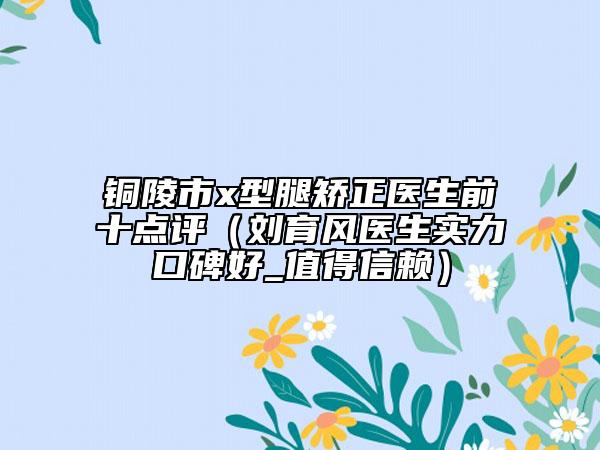 銅陵市x型腿矯正醫(yī)生前十點評（劉育風(fēng)醫(yī)生實力口碑好_值得信賴）