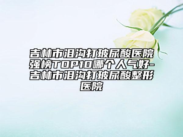 吉林市淚溝打玻尿酸醫(yī)院強(qiáng)榜TOP10哪個(gè)人氣好-吉林市淚溝打玻尿酸整形醫(yī)院