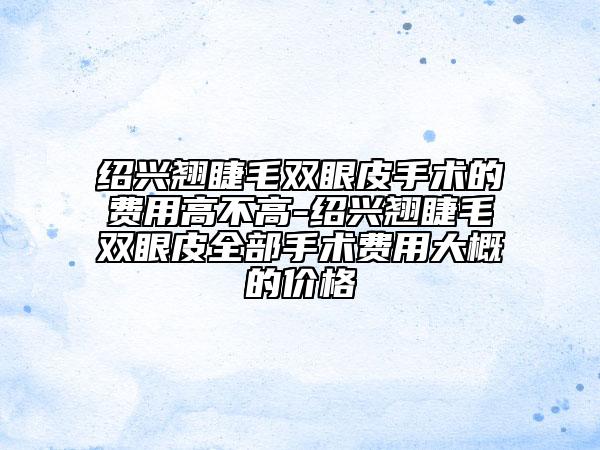 紹興翹睫毛雙眼皮手術(shù)的費(fèi)用高不高-紹興翹睫毛雙眼皮全部手術(shù)費(fèi)用大概的價(jià)格
