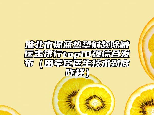 淮北市深藍(lán)熱塑射頻除皺醫(yī)生排行top10強(qiáng)綜合發(fā)布（田孝臣醫(yī)生技術(shù)到底咋樣）