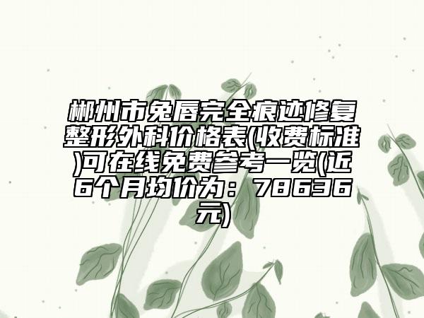 郴州市兔唇完全痕跡修復(fù)整形外科價格表(收費標(biāo)準(zhǔn))可在線免費參考一覽(近6個月均價為：78636元)