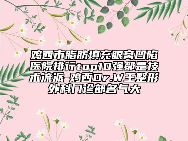 雞西市脂肪填充眼窩凹陷醫(yī)院排行top10強都是技術(shù)流派-雞西Dr.W王整形外科門診部名氣大