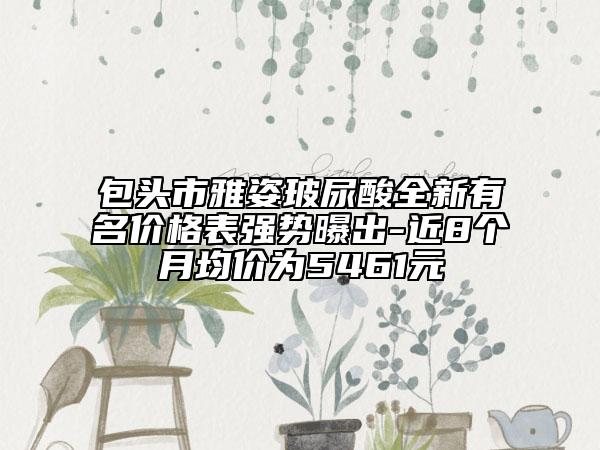 包頭市雅姿玻尿酸全新有名價(jià)格表強(qiáng)勢(shì)曝出-近8個(gè)月均價(jià)為5461元
