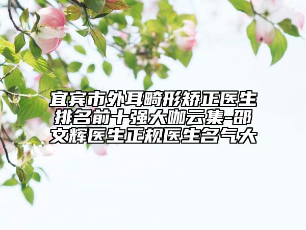 宜賓市外耳畸形矯正醫(yī)生排名前十強大咖云集-邵文輝醫(yī)生正規(guī)醫(yī)生名氣大