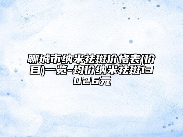 聊城市納米祛斑價(jià)格表(價(jià)目)一覽-均價(jià)納米祛斑13026元