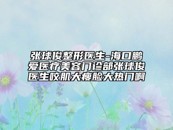 張球俊整形醫(yī)生-?？邬i愛醫(yī)療美容門診部張球俊醫(yī)生咬肌大瘦臉大熱門啊
