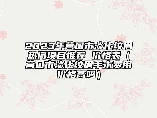2023年?duì)I口市淡化紋眉熱門項(xiàng)目推薦 價(jià)格表（營(yíng)口市淡化紋眉手術(shù)費(fèi)用價(jià)格高嗎）