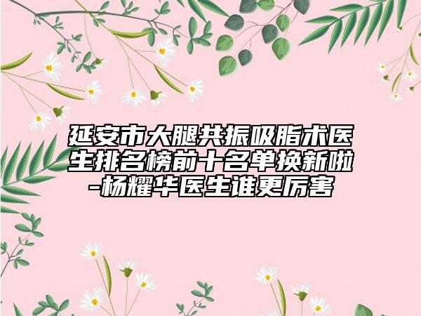 延安市大腿共振吸脂術(shù)醫(yī)生排名榜前十名單換新啦-楊耀華醫(yī)生誰更厲害