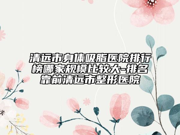 清遠市身體吸脂醫(yī)院排行榜哪家規(guī)模比較大-排名靠前清遠市整形醫(yī)院