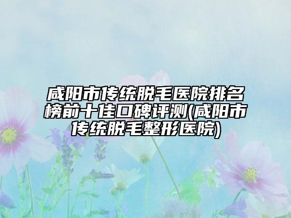 咸陽市傳統(tǒng)脫毛醫(yī)院排名榜前十佳口碑評測(咸陽市傳統(tǒng)脫毛整形醫(yī)院)