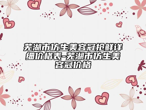 蕪湖市仿生美容冠搶鮮詳細價格表-蕪湖市仿生美容冠價格