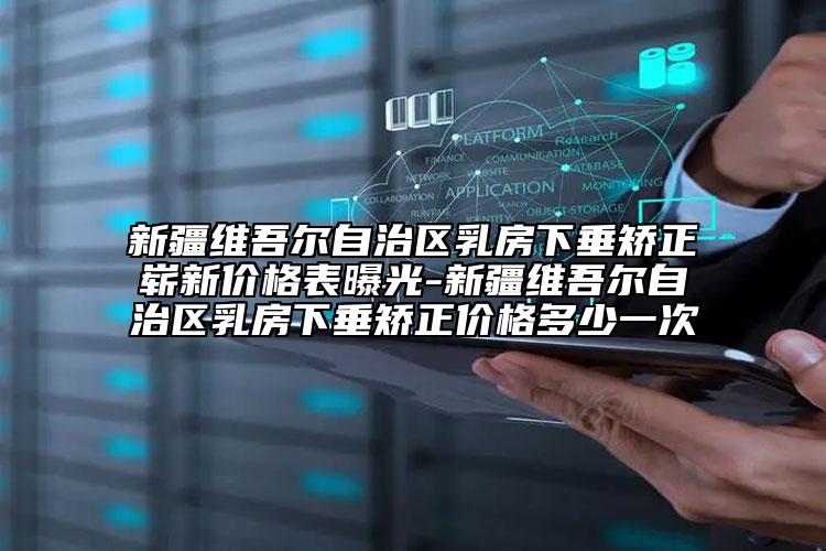新疆維吾爾自治區(qū)乳房下垂矯正嶄新價(jià)格表曝光-新疆維吾爾自治區(qū)乳房下垂矯正價(jià)格多少一次