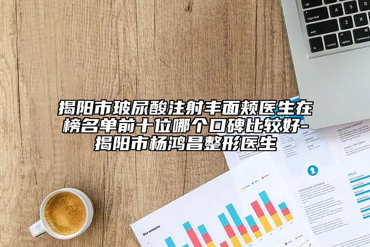 揭陽(yáng)市玻尿酸注射豐面頰醫(yī)生在榜名單前十位哪個(gè)口碑比較好-揭陽(yáng)市楊鴻昌整形醫(yī)生