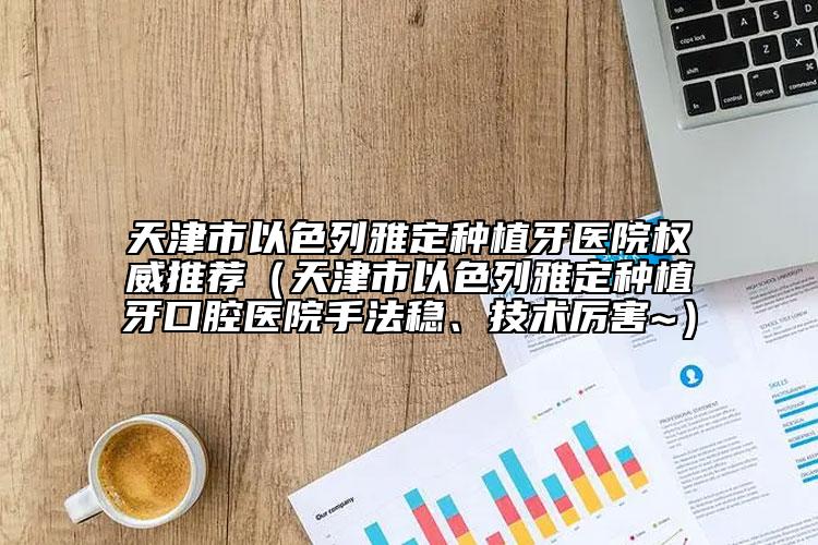 天津市以色列雅定種植牙醫(yī)院權威推薦（天津市以色列雅定種植牙口腔醫(yī)院手法穩(wěn)、技術厲害~）