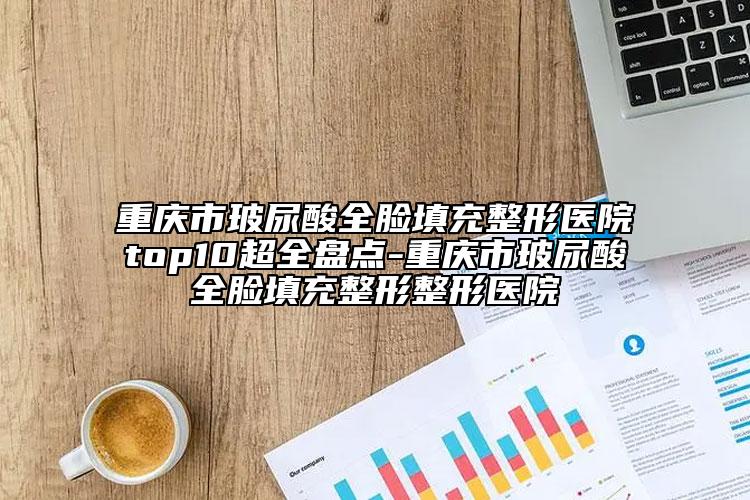 重慶市玻尿酸全臉填充整形醫(yī)院top10超全盤點-重慶市玻尿酸全臉填充整形整形醫(yī)院