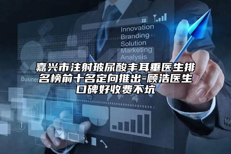 嘉興市注射玻尿酸豐耳垂醫(yī)生排名榜前十名定向推出-顧浩醫(yī)生口碑好收費不坑