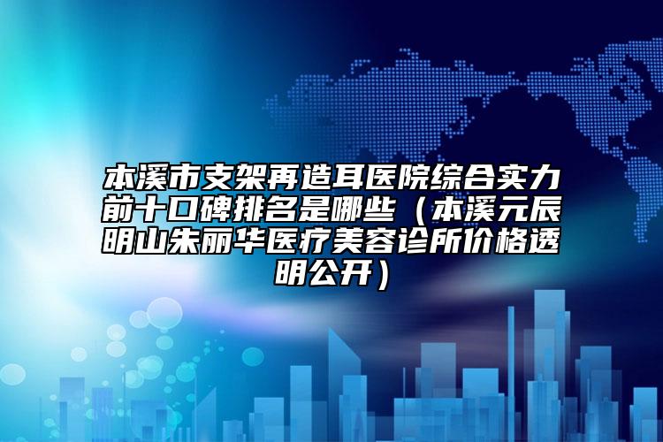 本溪市支架再造耳醫(yī)院綜合實(shí)力前十口碑排名是哪些（本溪元辰明山朱麗華醫(yī)療美容診所價(jià)格透明公開(kāi)）