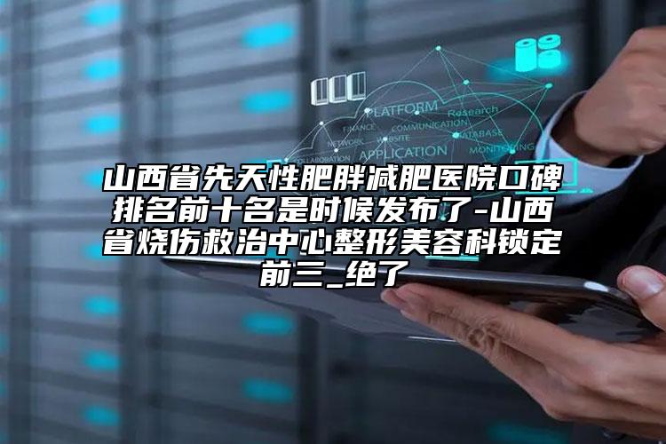 山西省先天性肥胖減肥醫(yī)院口碑排名前十名是時(shí)候發(fā)布了-山西省燒傷救治中心整形美容科鎖定前三_絕了