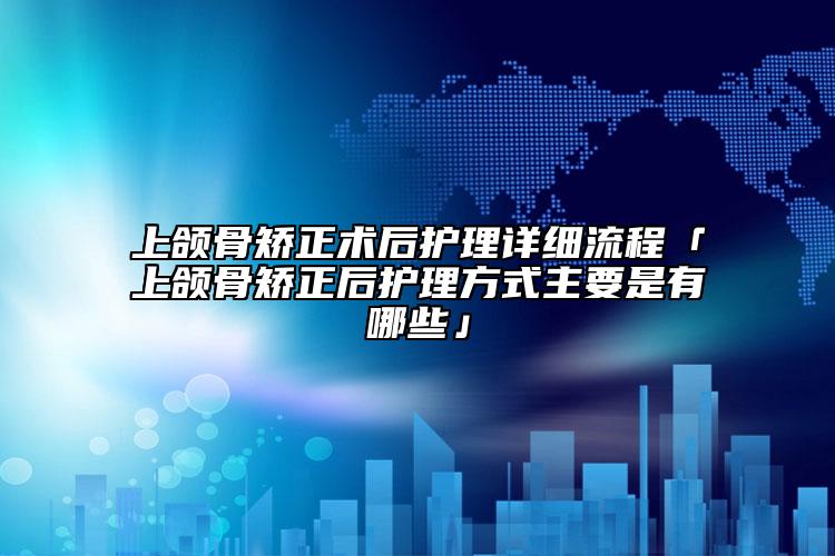 上頜骨矯正術后護理詳細流程「上頜骨矯正后護理方式主要是有哪些」