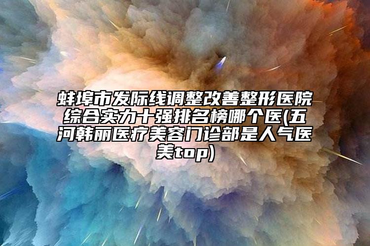 蚌埠市發(fā)際線調(diào)整改善整形醫(yī)院綜合實力十強排名榜哪個醫(yī)(五河韓麗醫(yī)療美容門診部是人氣醫(yī)美top)