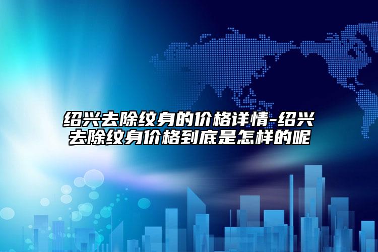 紹興去除紋身的價(jià)格詳情-紹興去除紋身價(jià)格到底是怎樣的呢