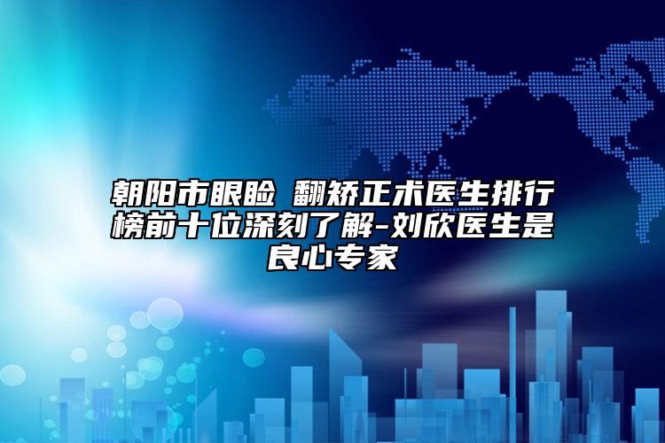朝陽(yáng)市眼瞼內(nèi)翻矯正術(shù)醫(yī)生排行榜前十位深刻了解-劉欣醫(yī)生是良心專家