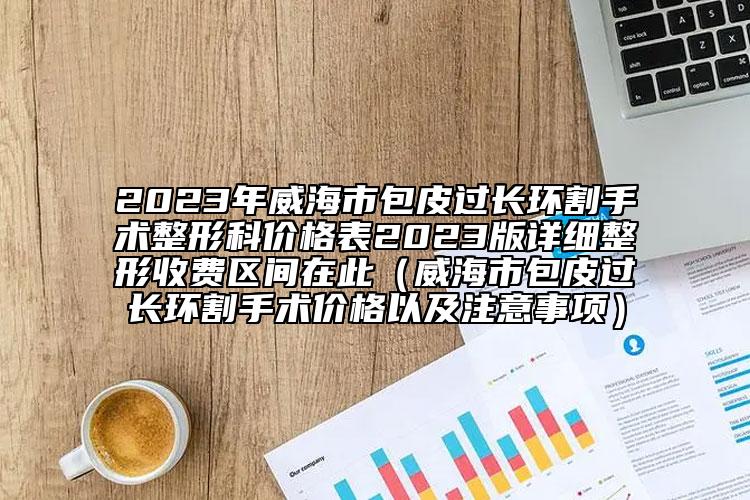 2023年威海市包皮過長(zhǎng)環(huán)割手術(shù)整形科價(jià)格表2023版詳細(xì)整形收費(fèi)區(qū)間在此（威海市包皮過長(zhǎng)環(huán)割手術(shù)價(jià)格以及注意事項(xiàng)）