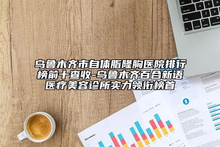 烏魯木齊市自體脂隆胸醫(yī)院排行榜前十查收-烏魯木齊百合新語醫(yī)療美容診所實(shí)力領(lǐng)銜榜首