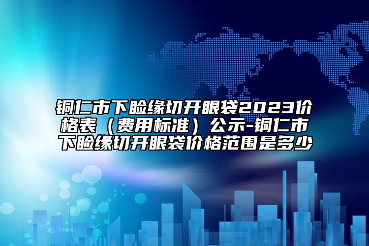 銅仁市下瞼緣切開(kāi)眼袋2023價(jià)格表（費(fèi)用標(biāo)準(zhǔn)）公示-銅仁市下瞼緣切開(kāi)眼袋價(jià)格范圍是多少