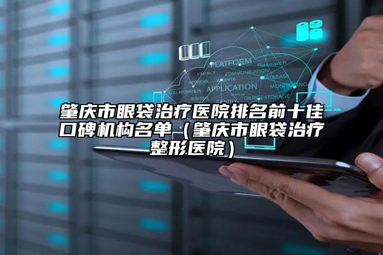 肇慶市眼袋治療醫(yī)院排名前十佳口碑機構名單（肇慶市眼袋治療整形醫(yī)院）