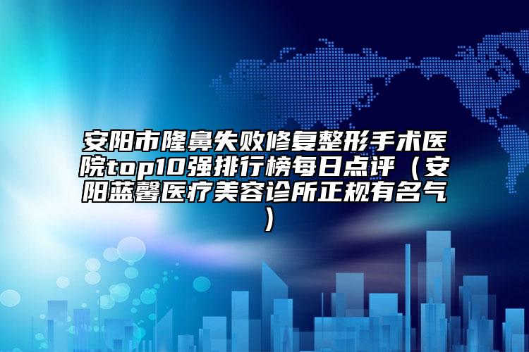 安陽市隆鼻失敗修復整形手術醫(yī)院top10強排行榜每日點評（安陽藍馨醫(yī)療美容診所正規(guī)有名氣）