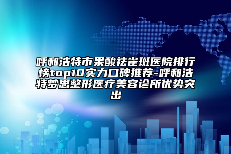 呼和浩特市果酸祛雀斑醫(yī)院排行榜top10實(shí)力口碑推薦-呼和浩特夢(mèng)思整形醫(yī)療美容診所優(yōu)勢(shì)突出