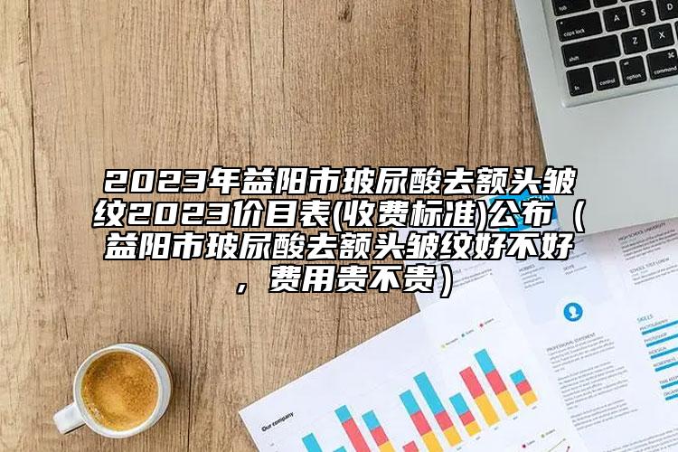 2023年益陽(yáng)市玻尿酸去額頭皺紋2023價(jià)目表(收費(fèi)標(biāo)準(zhǔn))公布（益陽(yáng)市玻尿酸去額頭皺紋好不好，費(fèi)用貴不貴）