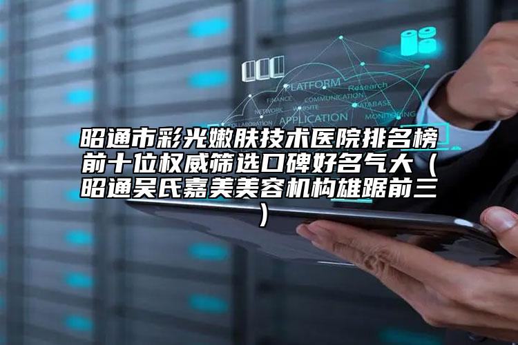 昭通市彩光嫩膚技術醫(yī)院排名榜前十位權威篩選口碑好名氣大（昭通吳氏嘉美美容機構雄踞前三）