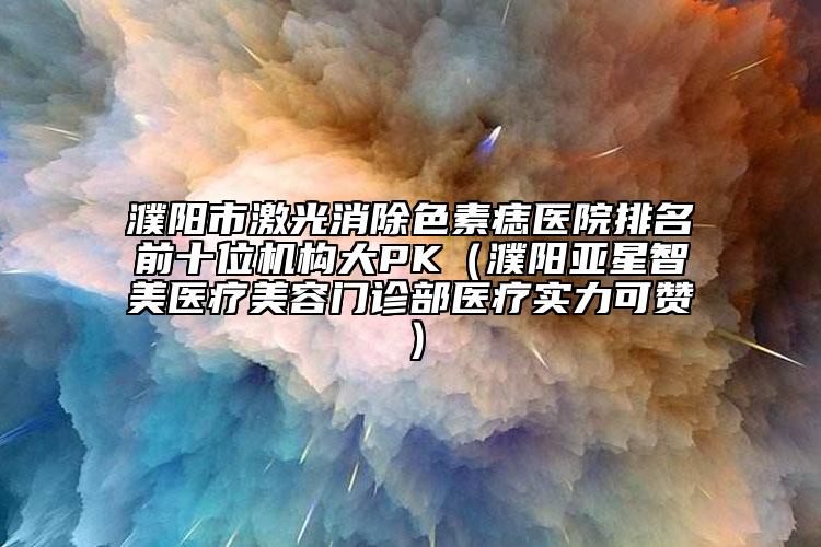 濮陽市激光消除色素痣醫(yī)院排名前十位機構(gòu)大PK（濮陽亞星智美醫(yī)療美容門診部醫(yī)療實力可贊）