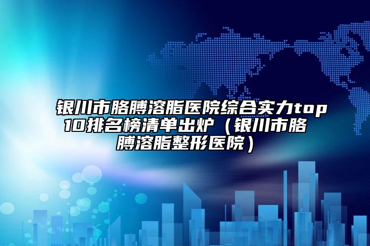 銀川市胳膊溶脂醫(yī)院綜合實力top10排名榜清單出爐（銀川市胳膊溶脂整形醫(yī)院）