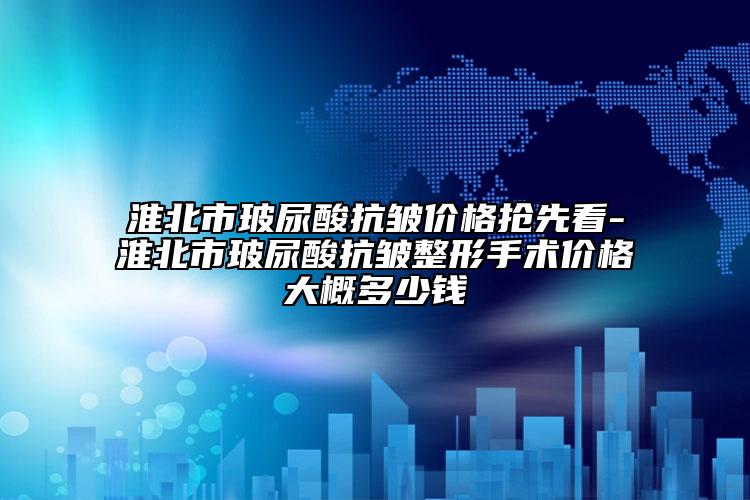 淮北市玻尿酸抗皺價(jià)格搶先看-淮北市玻尿酸抗皺整形手術(shù)價(jià)格大概多少錢(qián)
