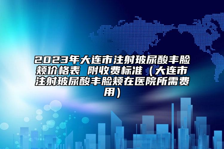 2023年大連市注射玻尿酸豐臉頰價(jià)格表 附收費(fèi)標(biāo)準(zhǔn)（大連市注射玻尿酸豐臉頰在醫(yī)院所需費(fèi)用）