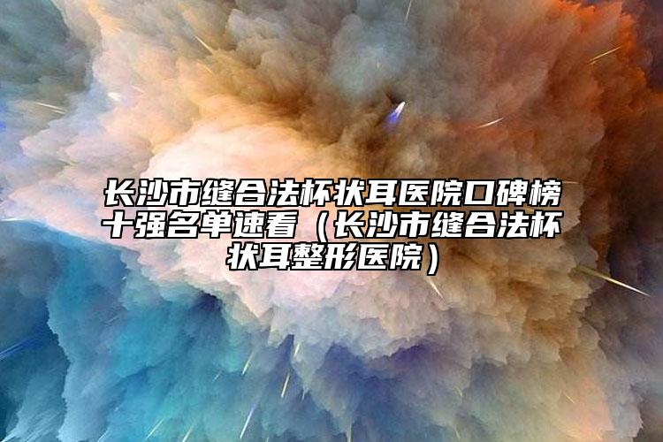長(zhǎng)沙市縫合法杯狀耳醫(yī)院口碑榜十強(qiáng)名單速看（長(zhǎng)沙市縫合法杯狀耳整形醫(yī)院）