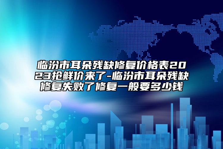 臨汾市耳朵殘缺修復(fù)價(jià)格表2023搶鮮價(jià)來(lái)了-臨汾市耳朵殘缺修復(fù)失敗了修復(fù)一般要多少錢(qián)