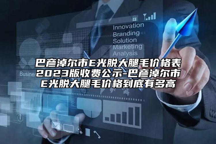 巴彥淖爾市E光脫大腿毛價格表2023版收費公示-巴彥淖爾市E光脫大腿毛價格到底有多高
