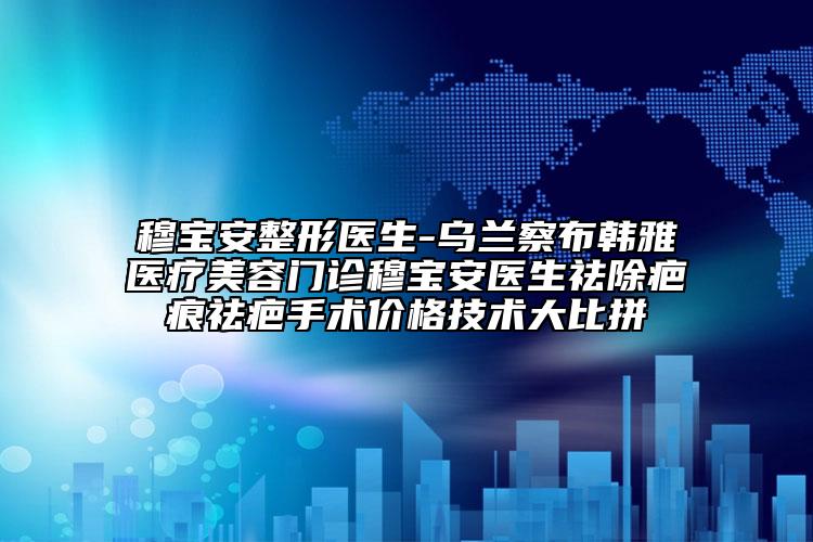 穆寶安整形醫(yī)生-烏蘭察布韓雅醫(yī)療美容門診穆寶安醫(yī)生祛除疤痕祛疤手術(shù)價格技術(shù)大比拼