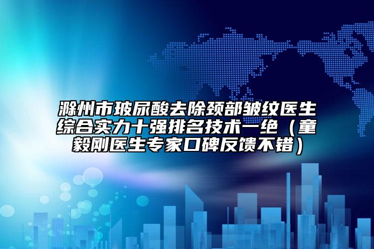滁州市玻尿酸去除頸部皺紋醫(yī)生綜合實力十強排名技術(shù)一絕（童毅剛醫(yī)生專家口碑反饋不錯）
