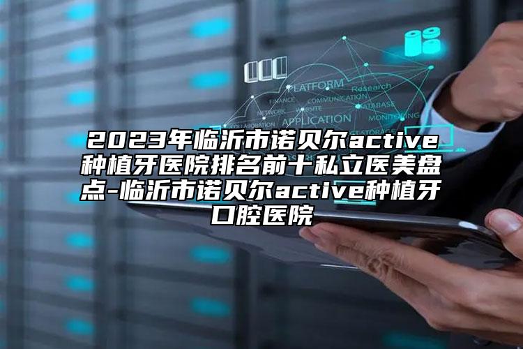 2023年臨沂市諾貝爾active種植牙醫(yī)院排名前十私立醫(yī)美盤點(diǎn)-臨沂市諾貝爾active種植牙口腔醫(yī)院