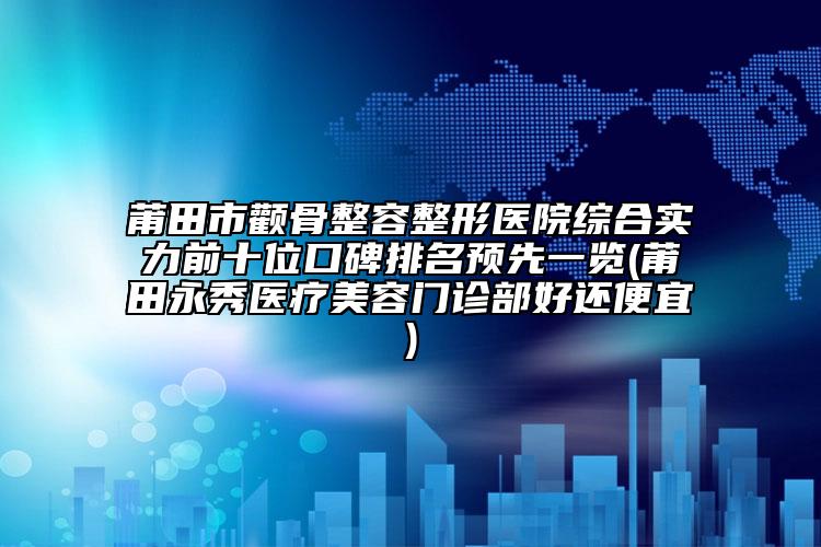莆田市顴骨整容整形醫(yī)院綜合實力前十位口碑排名預先一覽(莆田永秀醫(yī)療美容門診部好還便宜)